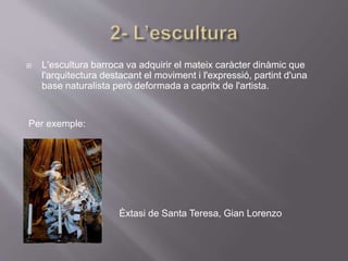  L'escultura barroca va adquirir el mateix caràcter dinàmic que
l'arquitectura destacant el moviment i l'expressió, partint d'una
base naturalista però deformada a capritx de l'artista.
Per exemple:
Èxtasi de Santa Teresa, Gian Lorenzo
Bernini,(1647)
 
