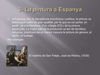 A Espanya, tot i la decadència econòmica i política, la pintura va
aconseguir cotes de gran qualitat, per la que se sol parlar, en
paral · lel a la literatura, d'un «Segle d'Or» de la pintura
espanyola. La major part de la producció va ser de temàtica
religiosa, practicant-se en menor mesura la pintura de gènere, el
retrat i el bodegó.
Per exemple:
El martirio de San Felipe, José de Ribera, (1639)
 