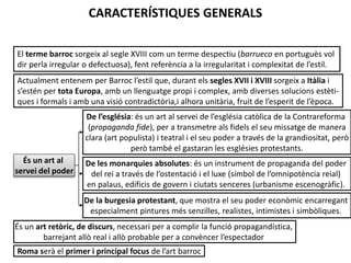 CARACTERÍSTIQUES GENERALS
El terme barroc sorgeix al segle XVIII com un terme despectiu (barrueco en portuguès vol
dir perla irregular o defectuosa), fent referència a la irregularitat i complexitat de l’estil.
Actualment entenem per Barroc l’estil que, durant els segles XVII i XVIII sorgeix a Itàlia i
s’estén per tota Europa, amb un llenguatge propi i complex, amb diverses solucions estètiques i formals i amb una visió contradictòria,i alhora unitària, fruit de l’esperit de l’època.
De l’església: és un art al servei de l’església catòlica de la Contrareforma
(propaganda fide), per a transmetre als fidels el seu missatge de manera
clara (art populista) i teatral i el seu poder a través de la grandiositat, però
però també el gastaran les esglésies protestants.
És un art al
servei del poder

De les monarquies absolutes: és un instrument de propaganda del poder
del rei a través de l’ostentació i el luxe (símbol de l’omnipotència reial)
en palaus, edificis de govern i ciutats senceres (urbanisme escenogràfic).
De la burgesia protestant, que mostra el seu poder econòmic encarregant
especialment pintures més senzilles, realistes, intimistes i simbòliques.

És un art retòric, de discurs, necessari per a complir la funció propagandística,
barrejant allò real i allò probable per a convèncer l’espectador
Júlia López Valera
Roma serà el primer i principal focus de l’art barroc

 