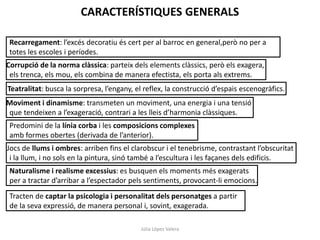CARACTERÍSTIQUES GENERALS
Recarregament: l’excés decoratiu és cert per al barroc en general,però no per a
totes les escoles i períodes.
Corrupció de la norma clàssica: parteix dels elements clàssics, però els exagera,
els trenca, els mou, els combina de manera efectista, els porta als extrems.
Teatralitat: busca la sorpresa, l’engany, el reflex, la construcció d’espais escenogràfics.
Moviment i dinamisme: transmeten un moviment, una energia i una tensió
que tendeixen a l’exageració, contrari a les lleis d’harmonia clàssiques.
Predomini de la línia corba i les composicions complexes
amb formes obertes (derivada de l’anterior).
Jocs de llums i ombres: arriben fins el clarobscur i el tenebrisme, contrastant l’obscuritat
i la llum, i no sols en la pintura, sinó també a l’escultura i les façanes dels edificis.
Naturalisme i realisme excessius: es busquen els moments més exagerats
per a tractar d’arribar a l’espectador pels sentiments, provocant-li emocions.
Tracten de captar la psicologia i personalitat dels personatges a partir
de la seva expressió, de manera personal i, sovint, exagerada.
Júlia López Valera

 