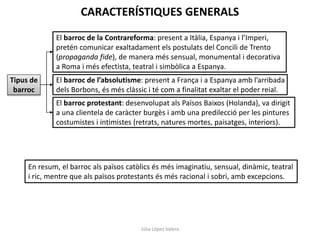 CARACTERÍSTIQUES GENERALS
El barroc de la Contrareforma: present a Itàlia, Espanya i l’Imperi,
pretén comunicar exaltadament els postulats del Concili de Trento
(propaganda fide), de manera més sensual, monumental i decorativa
a Roma i més efectista, teatral i simbòlica a Espanya.

Tipus de
barroc

El barroc de l’absolutisme: present a França i a Espanya amb l’arribada
dels Borbons, és més clàssic i té com a finalitat exaltar el poder reial.
El barroc protestant: desenvolupat als Països Baixos (Holanda), va dirigit
a una clientela de caràcter burgès i amb una predilecció per les pintures
costumistes i intimistes (retrats, natures mortes, paisatges, interiors).

En resum, el barroc als països catòlics és més imaginatiu, sensual, dinàmic, teatral
i ric, mentre que als països protestants és més racional i sobri, amb excepcions.

Júlia López Valera

 