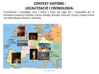 CONTEXT HISTÒRIC :
LOCALITZACIÓ I CRONOLOGIA.
 Localització i cronologia: neix a Roma a finals del segle XVI i s’expandeix per la
monarquia hispànica (Castella, Corona d’Aragó, Portugal, Amèrica), França, Europa central
i els Països Baixos (Flandes i Holanda).

Júlia López Valera

 