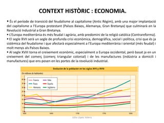 CONTEXT HISTÒRIC : ECONOMIA.
 És el període de transició del feudalisme al capitalisme (Antic Règim), amb una major implantació
del capitalisme a l’Europa protestant (Països Baixos, Alemanya, Gran Bretanya) que culminarà en la
Revolució Industrial a Gran Bretanya.
 L’Europa mediterrània és més feudal i agrària, amb predomini de la religió catòlica (Contrareforma).
 El segle XVII serà un segle de profunda crisi econòmica, demogràfica, social i política, crisi que és ja
sistèmica del feudalisme i que afectarà especialment a l’Europa mediterrània i oriental (més feudal) i
molt menys als Països Baixos.
 Al segle XVIII torna el creixement econòmic, especialment a Europa occidental, però basat ja en un
creixement del comerç (comerç triangular colonial) i de les manufactures (indústria a domicili i
manufactures) que ens posen en les portes de la revolució industrial.

Júlia López Valera

 