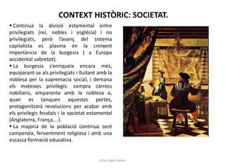 CONTEXT HISTÒRIC: SOCIETAT.
 Continua la divisió estamental entre
privilegiats (rei, nobles i església) i no
privilegiats, però l’avanç del sistema
capitalista es plasma en la creixent
importància de la burgesia ( a Europa
occidental sobretot).
 La burgesia s’enriqueix encara més,
equiparant-se als privilegiats i lluitant amb la
noblesa per la supremacia social, i demana
els mateixos privilegis: compra càrrecs
nobiliaris, emparenta amb la noblesa o,
quan es tanquen aquestes portes,
protagonitzarà revolucions per acabar amb
els privilegis feudals i la societat estamental
(Anglaterra, França,...).
 La majoria de la població continua sent
camperola, ferventment religiosa i amb una
escassa formació educativa.

Júlia López Valera

 