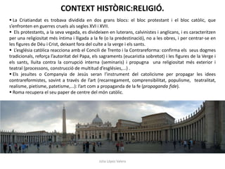 CONTEXT HISTÒRIC:RELIGIÓ.
 La Criatiandat es trobava dividida en dos grans blocs: el bloc protestant i el bloc catòlic, que
s’enfronten en guerres cruels als segles XVI i XVII.
 Els protestants, a la seva vegada, es divideixen en luterans, calvinistes i anglicans, i es caracteritzen
per una religiositat més íntima i lligada a la fe (o la predestinació), no a les obres, i per centrar-se en
les figures de Déu i Crist, deixant fora del culte a la verge i els sants.
 L’església catòlica reacciona amb el Concili de Trento i la Contrareforma: confirma els seus dogmes
tradicionals, reforça l’autoritat del Papa, els sagraments (eucaristia sobretot) i les figures de la Verge i
els sants, lluita contra la corrupció interna (seminaris) i propugna una religiositat més exterior i
teatral (processons, construcció de multitud d’esglésies,...) .
 Els jesuïtes o Companyia de Jesús seran l’instrument del catolicisme per propagar les idees
contrareformistes, sovint a través de l’art (recarregament, comprensibilitat, populisme, teatralitat,
realisme, pietisme, patetisme,...): l’art com a propaganda de la fe (propaganda fide).
 Roma recupera el seu paper de centre del món catòlic.

Júlia López Valera

 