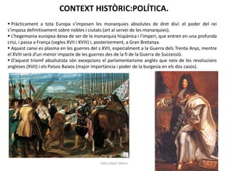 CONTEXT HISTÒRIC:POLÍTICA.
 Pràcticament a tota Europa s’imposen les monarquies absolutes de dret diví: el poder del rei
s’imposa definitivament sobre nobles i ciutats (art al servei de les monarquies).
 L’hegemonia europea deixa de ser de la monarquia hispànica i l’imperi, que entren en una profunda
crisi, i passa a França (segles XVII i XVIII) i, posteriorment, a Gran Bretanya.
 Aquest canvi es plasma en les guerres del s.XVII, especialment a la Guerra dels Trenta Anys, mentre
el XVIII serà d’un menor impacte de les guerres des de la fi de la Guerra de Successió.
 D’aquest triomf absolutista són excepcions el parlamentarisme anglès que neix de les revolucions
angleses (XVII) i els Països Baixos (major importància i poder de la burgesia en els dos casos).

Júlia López Valera

 
