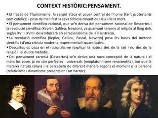CONTEXT HISTÒRIC:PENSAMENT.
 El fracàs de l’humanisme: la religió ataca el paper central de l’home (tant protestants
com catòlics) i posa de manifest la seva feblesa davant de Déu i de la mort.
 El pensament científico-racional, que se’n deriva del pensament racional de Descartes i
la revolució científica (Kepler, Galileu, Newton), va guanyant terreny al religiós al llarg dels
segles XVII i XVIII i desembocarà en el racionalisme de la Il·lustració.
 La revolució científica (Kepler, Galileu, Pascal, Newton) posa les bases del mètode
científic i d’una ciència moderna, experimental i quantitativa.
 Descartes es basa en el racionalisme (explicar la natura des de la raó i no des de la
religió) i el dubte metòdic.
 Del pensament cartesià (Descartes) se’n deriva una nova concepció de la natura i el
món: les coses ja no són perfectes i universals (neoplatonnisme renaixentita), inó que la
mateixa natura canvia i la percebem de diferent manera segons el moment o la persona
(relativisme i dinamisme presents en l’art barroc).

Júlia López Valera

 