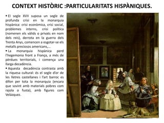 CONTEXT HISTÒRIC :PARTICULARITATS HISPÀNIQUES.
 El segle XVII suposa un segle de
profunda crisi en la monarquia
hispànica: crisi econòmica, crisi social,
problemes interns, crisi política
(nomenen els vàlids o privats en nom
dels reis), derrota en la guerra dels
Trenta Anys, comencen a esgotar-se els
metalls preciosos americans,...
 La monarquia hispànica perd
l’hegemonia front a França, a més de
pèrdues territorials, i comença una
llarga decadència.
 Aquesta decadència contrasta amb
la riquesa cultural: és el segle d’or de
les lletres castellanes i l’art barroc es
difon per tota la monarquia (encara
que sovint amb materials pobres com
rajola o fusta), amb figures com
Velázquez.

Júlia López Valera

 