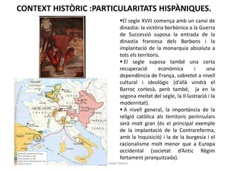 CONTEXT HISTÒRIC :PARTICULARITATS HISPÀNIQUES.
El segle XVIII comença amb un canvi de
dinastia: la victòria borbònica a la Guerra
de Successió suposa la entrada de la
dinastia francesa dels Borbons i la
implantació de la monarquia absoluta a
tots els territoris.
 El segle suposa també una certa
recuperació
econòmica
i
una
dependència de França, sobretot a nivell
cultural i ideològic (d’allà vindrà el
Barroc cortesà, però també, ja en la
segona meitat del segle, la Il·lustració i la
modernitat).
 A nivell general, la importància de la
religió catòlica als territoris peninsulars
serà molt gran (és el principal exemple
de la implantació de la Contrareforma,
amb la Inquisició) i la de la burgesia i el
racionalisme molt menor que a Europa
occidental (societat d’Antic Règim
fortament jerarquitzada).
Júlia López Valera

 