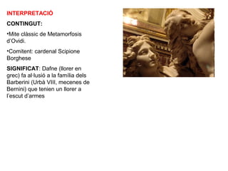INTERPRETACIÓ
CONTINGUT:
•Mite clàssic de Metamorfosis
d’Ovidi.
•Comitent: cardenal Scipione
Borghese
SIGNIFICAT: Dafne (llorer en
grec) fa al·lusió a la família dels
Barberini (Urbà VIII, mecenes de
Bernini) que tenien un llorer a
l’escut d’armes
 