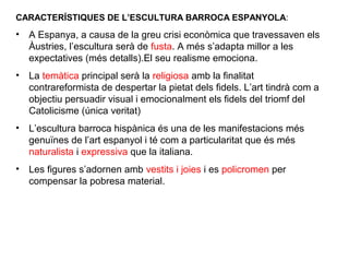 CARACTERÍSTIQUES DE L’ESCULTURA BARROCA ESPANYOLA:
• A Espanya, a causa de la greu crisi econòmica que travessaven els
Àustries, l’escultura serà de fusta. A més s’adapta millor a les
expectatives (més detalls).El seu realisme emociona.
• La temàtica principal serà la religiosa amb la finalitat
contrareformista de despertar la pietat dels fidels. L’art tindrà com a
objectiu persuadir visual i emocionalment els fidels del triomf del
Catolicisme (única veritat)
• L’escultura barroca hispànica és una de les manifestacions més
genuïnes de l’art espanyol i té com a particularitat que és més
naturalista i expressiva que la italiana.
• Les figures s’adornen amb vestits i joies i es policromen per
compensar la pobresa material.
 