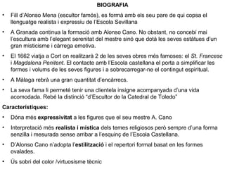 BIOGRAFIA
• Fill d’Alonso Mena (escultor famós), es formà amb els seu pare de qui copsa el
llenguatge realista i expressiu de l’Escola Sevillana
• A Granada continua la formació amb Alonso Cano. No obstant, no concebí mai
l’escultura amb l’elegant serenitat del mestre sinó que dotà les seves estàtues d’un
gran misticisme i càrrega emotiva.
• El 1662 viatja a Cort on realitzarà 2 de les seves obres més famoses: el St. Francesc
i Magdalena Penitent. El contacte amb l’Escola castellana el porta a simplificar les
formes i volums de les seves figures i a sobrecarregar-ne el contingut espiritual.
• A Màlaga rebrà una gran quantitat d’encàrrecs.
• La seva fama li permeté tenir una clientela insigne acompanyada d’una vida
acomodada. Rebé la distinció “d’Escultor de la Catedral de Toledo”
Característiques:
• Dóna més expressivitat a les figures que el seu mestre A. Cano
• Interpretació més realista i mística dels temes religiosos però sempre d’una forma
senzilla i mesurada sense arribar a l’esquinç de l’Escola Castellana.
• D’Alonso Cano n’adopta l’estilització i el repertori formal basat en les formes
ovalades.
• Ús sobri del color /virtuosisme tècnic
 