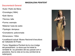 MAGDALENA PENITENT
Documentació General:
•Autor: Pedro de Mena
•Cronologia (1664)
•Estil: Barroc
•Tècnica: talla
•Forma: exempta
•Material: fusta de cedre
•Tipologia: dempeus
•Cromatisme: policromada
•Dimensions: 1’65m
•Localització actual: Museu Nacional d’escultura
de Valladolid /El Prado
•Tema: Magdalena Penitent és la viva imatge
del penediment. La dona que ha trobat la
veritable fe i es penedeix del seu passat com a
pecadora, fixa la vista en la creu (símbol de la
redempció)
 