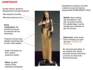 COMPOSICIÓ
Escala natural i dempeus
lleugerament inclinada endavant.
•Mà esquerra (crucifix)
•Mà dreta oprimeix el cor
Dramatisme contingut: El rostre
ovalat és el punt de màxima
expressivitat (PENEDIMENT infinit)
Detalls: llavis ressecs,
ulls vermellosos i coll i
dits mà dreta en tensió.
Els cabells llargs i humits
sembla que condueixin el
plor fins al terra
No transmet sensualitat: el
seu aspecte físic queda
secundat pel pes emocional.
La túnica no insinua les
formes femenines.
Eixos
compositius: Eix
vertical trencat per
la inclinació del cos
(asimetria)
Predomini de les línies
tallades (tractament de
la roba i dels cabells)
Llum: Contrastos de
llum i textura
(pulito/non pulito)
Ritme: Equilibri
dinàmic (forta
expressió continguda)
Policromia: ocres sense
forts contrastos (ús sobri
del color- TERRES DE
SEVILLA)
 