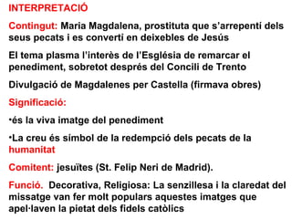 INTERPRETACIÓ
Contingut: Maria Magdalena, prostituta que s’arrepentí dels
seus pecats i es convertí en deixebles de Jesús
El tema plasma l’interès de l’Església de remarcar el
penediment, sobretot després del Concili de Trento
Divulgació de Magdalenes per Castella (firmava obres)
Significació:
•és la viva imatge del penediment
•La creu és símbol de la redempció dels pecats de la
humanitat
Comitent: jesuïtes (St. Felip Neri de Madrid).
Funció. Decorativa, Religiosa: La senzillesa i la claredat del
missatge van fer molt populars aquestes imatges que
apel·laven la pietat dels fidels catòlics
 