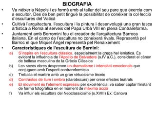 BIOGRAFIA
• Va néixer a Nàpols i es formà amb al taller del seu pare que exercia com
a escultor. Des de ben petit tingué la possibilitat de conéixer la col·lecció
d’escultures del Vaticà
• Cultivà l’arquitectura, l’escultura i la pintura i desenvolupà una gran tasca
artística a Roma al serveis del Papa Urbà VIII en plena Contrareforma.
• Juntament amb Borromini fou el creador de l’arquitectura Barroca
italiana. En el camp de l’escultura no coneixerà rivals. Representà pel
Barroc el que Miquel Àngel representà pel Renaixement
• Característiques de l’escultura de Bernini:
a) S’inspira en l’escultura clàssica, especialment la grega hel·lenística. És
evident la influència de l’Apol·lo de Belvedere (s.IV a.C.), considerat el cànon
de bellesa masculina de la Grècia Clàssica
b) Les seves obres desprenen un dramatisme i intensitat emocionals que
conjuguen amb l’esperit contrareformista
c) Treballa el marbre amb un gran virtuosisme tècnic
d) Contrastos de llum i ombra (clarobscurs) per crear efectes teatrals
e) El moviment és l’element expressiu per excel·lència: va saber captar l’instant
de forma fotogràfica en el moment de màxima acció
f) Va influir els escultors del Neoclassicisme (s.XVIII) Ex: Canova
 