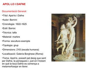 APOL·LO I DAFNE
Documentació General:
•Títol: Apol·lo i Dafne
•Autor: Bernini
•Cronologia: 1622-1625
•Estil: Barroc
•Tècnica: talla
•Material: marbre
•Forma: escultura exempta
•Tipologia: grup
•Dimensions: 2’43 (escala humana)
•Localització: Galeria Borghese (Roma)
•Tema: Apol·lo, posseït pel desig que sent
per Dafne, la persegueix i, just en l’instant
en què la toca Dafne es comença a
metamorfosejar en llorer.
 