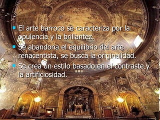 El arte barroco se caracteriza por la opulencia y la brillantez. Se abandona el equilibrio del arte renacentista, se busca la originalidad. Se crea un estilo basado en el contraste y la artificiosidad. 