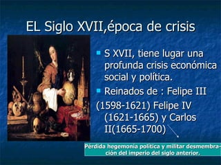 EL Siglo XVII,época de crisis S XVII, tiene lugar una profunda crisis económica social y política. Reinados de : Felipe III (1598-1621) Felipe IV (1621-1665) y Carlos II(1665-1700) Pérdida hegemonía política y militar desmembra- ción del imperio del siglo anterior. 