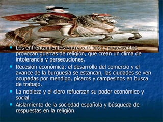 Los enfrentamientos entre católicos y protestantes provocan guerras de religión, que crean un clima de intolerancia y persecuciones. Recesión económica: el desarrollo del comercio y el avance de la burguesía se estancan, las ciudades se ven ocupadas por mendigo, pícaros y campesinos en busca de trabajo. La nobleza y el clero refuerzan su poder económico y social. Aislamiento de la sociedad española y búsqueda de respuestas en la religión. 