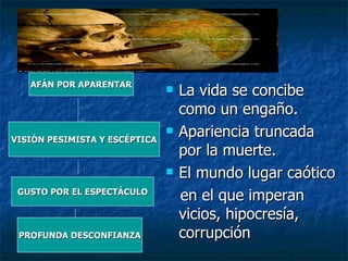 La vida se concibe como un engaño. Apariencia truncada por la muerte. El mundo lugar caótico en el que imperan vicios, hipocresía, corrupción AFÁN POR APARENTAR GUSTO POR EL ESPECTÁCULO VISIÓN PESIMISTA Y ESCÉPTICA PROFUNDA DESCONFIANZA 