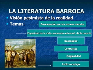 LA LITERATURA BARROCA Visión pesimista de la realidad Temas : Preocupación por las normas morales Fugacidad de la vida, presencia universal  de la muerte Desengaño Contrastes Originalidad Estilo complejo 