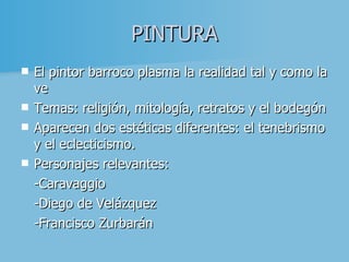 PINTURA El pintor barroco plasma la realidad tal y como la ve Temas: religión, mitología, retratos y el bodegón Aparecen dos estéticas diferentes: el tenebrismo y el eclecticismo . Personajes relevantes: -Caravaggio  -Diego de Velázquez - Francisco Zurbarán 