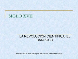 SIGLO XVII LA REVOLUCIÓN CIENTÍFICA. EL BARROCO Presentación realizada por Sebastián Merino Muriana 
