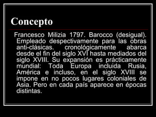 Concepto
Francesco Milizia 1797. Barocco (desigual).
Empleado despectivamente para las obras
anti-clásicas. cronológicamente abarca
desde el fin del siglo XVI hasta mediados del
siglo XVIII. Su expansión es prácticamente
mundial: Toda Europa incluida Rusia,
América e incluso, en el siglo XVIII se
impone en no pocos lugares coloniales de
Asia. Pero en cada país aparece en épocas
distintas.
 