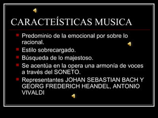 CARACTEÍSTICAS MUSICA
 Predominio de la emocional por sobre lo
racional.
 Estilo sobrecargado.
 Búsqueda de lo majestoso.
 Se acentúa en la opera una armonía de voces
a través del SONETO.
 Representantes JOHAN SEBASTIAN BACH Y
GEORG FREDERICH HEANDEL, ANTONIO
VIVALDI
 