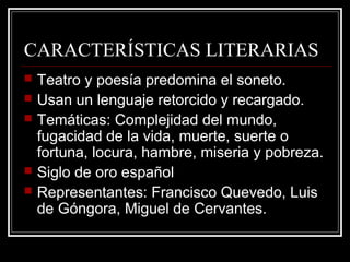 CARACTERÍSTICAS LITERARIAS
 Teatro y poesía predomina el soneto.
 Usan un lenguaje retorcido y recargado.
 Temáticas: Complejidad del mundo,
fugacidad de la vida, muerte, suerte o
fortuna, locura, hambre, miseria y pobreza.
 Siglo de oro español
 Representantes: Francisco Quevedo, Luis
de Góngora, Miguel de Cervantes.
 