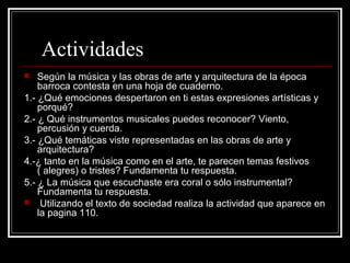 Actividades
 Según la música y las obras de arte y arquitectura de la época
barroca contesta en una hoja de cuaderno.
1.- ¿Qué emociones despertaron en ti estas expresiones artísticas y
porqué?
2.- ¿ Qué instrumentos musicales puedes reconocer? Viento,
percusión y cuerda.
3.- ¿Qué temáticas viste representadas en las obras de arte y
arquitectura?
4.-¿ tanto en la música como en el arte, te parecen temas festivos
( alegres) o tristes? Fundamenta tu respuesta.
5.- ¿ La música que escuchaste era coral o sólo instrumental?
Fundamenta tu respuesta.
 Utilizando el texto de sociedad realiza la actividad que aparece en
la pagina 110.
 