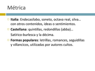 Métrica Italia : Endecasílabo, soneto, octava real, silva… con otros contenidos, ideas o sentimientos. Castellana : quintillas, redondillas (abba)… Satírico-burlesca y la décima. Formas populares : letrillas, romances, seguidillas y villancicos, utilizadas por autores cultos. 
