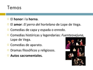 Temas El  honor  i la  horna . El  amor :  El perro del hortelano  de Lope de Vega.  Comedias de capa y espada o enredo. Comedias históricas y legendarias:  Fuenteovejuna , Lope de Vega.  Comedias de aparato. Dramas filosóficos y religiosos. Autos sacramentales . 