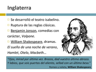 Inglaterra Se desarrolló el teatro isabelino. Ruptura de las reglas clásicas.  Benjamin Jonson , comedias con  carácter,  Volpone .  William Shakespeare , dramas.  El sueño de una noche de verano ,  Hamlet ,  Otelo ,  Macbeth … “ Ojos, mirad por última vez. Brazos, dad vuestro último abrazo. Y labios, que sois puertas del aliento, sellad con un último beso. ”   Romeo y Julieta,  William Shakespeare 