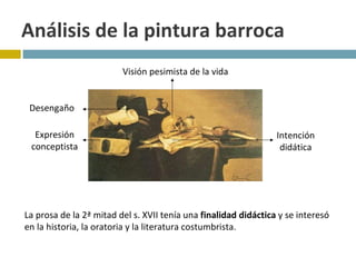 Análisis de la pintura barroca La prosa de la 2ª mitad del s. XVII tenía una  finalidad didáctica  y se interesó en la historia, la oratoria y la literatura costumbrista. Visión pesimista de la vida Intención didática Expresión conceptista Desengaño 