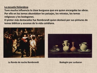 La escuela HolandesaTuvo mucha influencia la clase burguesa que era quien encargaba las obras. Por ello en los temas abundaban los paisajes, los retratos, los temas religiosos y los bodegones. El pintor más destacados fue Rembrandt quien destacó por sus pinturas de temas bíblicos y escenas de la vida cotidiana.     La Ronda de noche Rembrandt              Bodegón por zurbaran