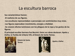 La escultura barrocaSus características fueron: -El realismo de sus figuras. -Las esculturas representaban a personajes con sentimientos muy vivos. -Las figuras expresaban movimiento, energía y vitalidad. -Se crearon efectos luminosos con los pliegues de la ropa y los gestos de las figuras. El principal escultor barroco fue Bernini. Entre sus obras destacan: Apolo y Dafne, la Tumba de Urbano VIII, el Éxtasis de Santa Teresa. Éxtasis de Santa TeresaApolo y Dafne
