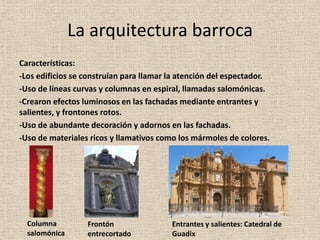 La arquitectura barroca Características: -Los edificios se construían para llamar la atención del espectador. -Uso de líneas curvas y columnas en espiral, llamadas salomónicas.-Crearon efectos luminosos en las fachadas mediante entrantes y salientes, y frontones rotos. -Uso de abundante decoración y adornos en las fachadas. -Uso de materiales ricos y llamativos como los mármoles de colores. Columna salomónicaFrontón entrecortadoEntrantes y salientes: Catedral de Guadix