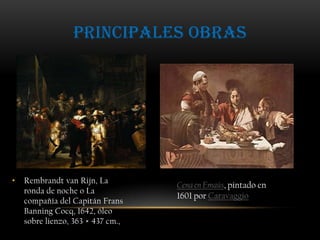 Principales obrasRembrandt van Rijn, La ronda de noche o La compañía del Capitán Frans Banning Cocq, 1642, óleo sobre lienzo, 363 × 437 cm., Cena en Emaús, pintado en 1601 por Caravaggio