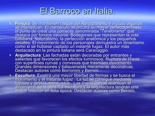 El Barroco en Italia. Pintura : Se mantienen rasgos del Renacimiento e incluso algunos se intensifican. El claroscuro alcanzará su mayor perfección hasta el punto de crear una corriente denominada "Tenebrismo" que destaca por fondos oscuros. Bodegones que representan la vida cotidiana. Naturalismo, la perfección anatómica y los pequeños detalles. El movimiento de los personajes demuestra un dinamismo como si se hubiese captado un instante fugaz. El autor más destacado en la pintura italiana será Caravaggio. Arquitectura : Las fachadas están decoradas por entrantes y salientes que favorecen los efectos luminosos. Ruptura de líneas con superficies curvas y convexas que trasmiten movimiento. Grandes dimensiones y balaustradas meramente decorativas. Destacan autores como Borromini y Bernini.  Escultura : Existirá una mayor libertad de formas y se busca el movimiento y el instante fugaz . La luz se consigue mediante ropajes y gestos acentuados . Las líneas curvas acentúan el dinamismo de la obra. La escultura y la arquitectura tendrán una mayor relación en ésta época. Destacan autores como Bernini.  