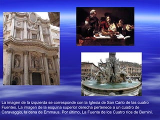 La imagen de la izquierda se corresponde con la Iglesia de San Carlo de las cuatro Fuentes. La imagen de la esquina superior derecha pertenece a un cuadro de Caravaggio, la cena de Emmaus. Por último, La Fuente de los Cuatro ríos de Bernini. 