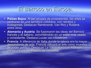 El Barroco en Europa. Países Bajos : Al ser un país de protestantes, las artes se centraran en una temática cotidiana, con retratos y bodegones. Destacan Rembrandt, Van Rinj y Rubens entre otros. Alemania y Austria : Se fusionaron las ideas del Barroco francés y el italiano, convirtiéndolo en un estilo más osado y consistente. Destaca Lucas von Hildebrant. Francia : A diferencia de Italia donde la Iglesia era la mayor demandante de arte, Francia utilizará el arte como muestra de poder político. Destacan Le Vau y Hardouin-Mansart, constructores del Palacio de Versalles. 