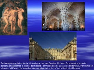 En la esquina de la izquierda, el cuadro de Las tres Gracias, Rubens. En la esquina superior derecha encontramos el interior del Castillo Pommesfelden de Lucas von Hilderbrant. Por último en el centro, el Palacio de Versalles, obra arquitectónica de Le Vau y Hardouin- Mansart. 