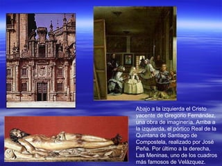 Abajo a la izquierda el Cristo yacente de Gregorio Fernández, una obra de imaginería. Arriba a la izquierda, el pórtico Real de la Quintana de Santiago de Compostela, realizado por José Peña. Por último a la derecha, Las Meninas, uno de los cuadros más famosos de Velázquez. 