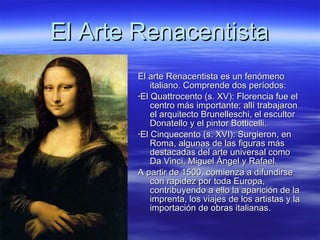 El Arte Renacentista El arte Renacentista es un fenómeno italiano. Comprende dos períodos:  · El  Quattrocento  (s. XV): Florencia fue el centro más importante; allí trabajaron el arquitecto Brunelleschi, el escultor Donatello y el pintor Botticelli. · El  Cinquecento  (s. XVI): Surgieron, en Roma, algunas de las figuras más destacadas del arte universal como Da Vinci, Miguel Ángel y Rafael. A partir de 1500, comienza a difundirse con rapidez por toda Europa, contribuyendo a ello la aparición de la imprenta, los viajes de los artistas y la importación de obras italianas. 