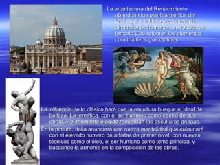 La arquitectura del Renacimiento abandona los planteamientos del Gótico; sus edificios recuperan las dimensiones humanas, se reduce su tamaño y se retoman los elementos constructivos grecolatinos. La influencia de lo clásico hará que la escultura busque el ideal de belleza. La temática, con el ser humano como centro de sus obras, y el momento elegido recuerdan las esculturas griegas. En la pintura, Italia anunciará una nueva mentalidad que culminará con el elevado número de artistas de primer nivel; con nuevas técnicas como el óleo, el ser humano como tema principal y buscando la armonía en la composición de las obras. 