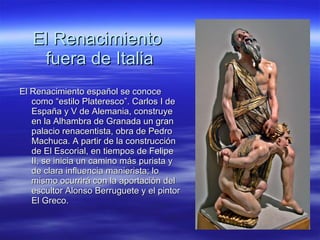 El Renacimiento  fuera de Italia El Renacimiento español se conoce como “estilo Plateresco”. Carlos I de España y V de Alemania, construye en la Alhambra de Granada un gran palacio renacentista, obra de Pedro Machuca. A partir de la construcción de El Escorial, en tiempos de Felipe II, se inicia un camino más purista y de clara influencia manierista; lo mismo ocurrirá con la aportación del escultor Alonso Berruguete y el pintor El Greco. 