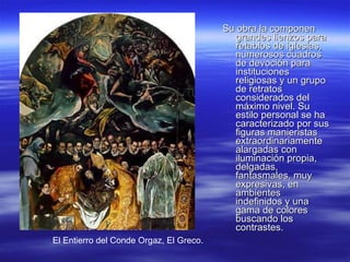 Su obra la componen grandes lienzos para retablos de iglesias, numerosos cuadros de devoción para instituciones religiosas y un grupo de retratos considerados del máximo nivel. Su estilo personal se ha caracterizado por sus figuras manieristas extraordinariamente alargadas con iluminación propia, delgadas, fantasmales, muy expresivas, en ambientes indefinidos y una gama de colores buscando los contrastes.  El Entierro del Conde Orgaz, El Greco. 