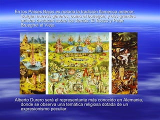 Alberto Durero será el representante más conocido en Alemania, donde se observa una temática religiosa dotada de un expresionismo peculiar. En los Países Bajos es notoria la tradición flamenca anterior. Surgen nuevos géneros, como el bodegón; y dos grandes artistas destacan sobre los demás: El Bosco y Peter Brueghel el Viejo. 